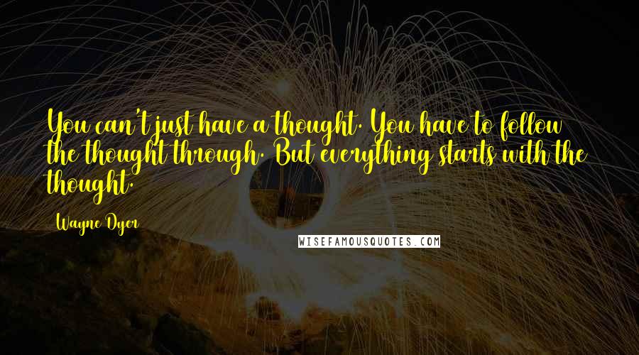 Wayne Dyer Quotes: You can't just have a thought. You have to follow the thought through. But everything starts with the thought.