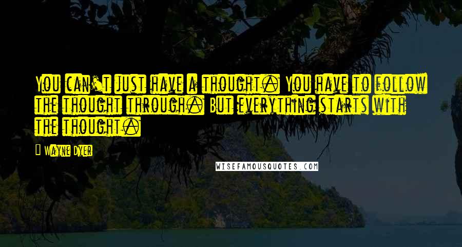 Wayne Dyer Quotes: You can't just have a thought. You have to follow the thought through. But everything starts with the thought.