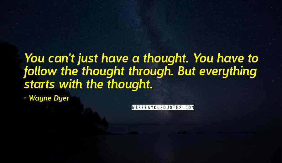 Wayne Dyer Quotes: You can't just have a thought. You have to follow the thought through. But everything starts with the thought.