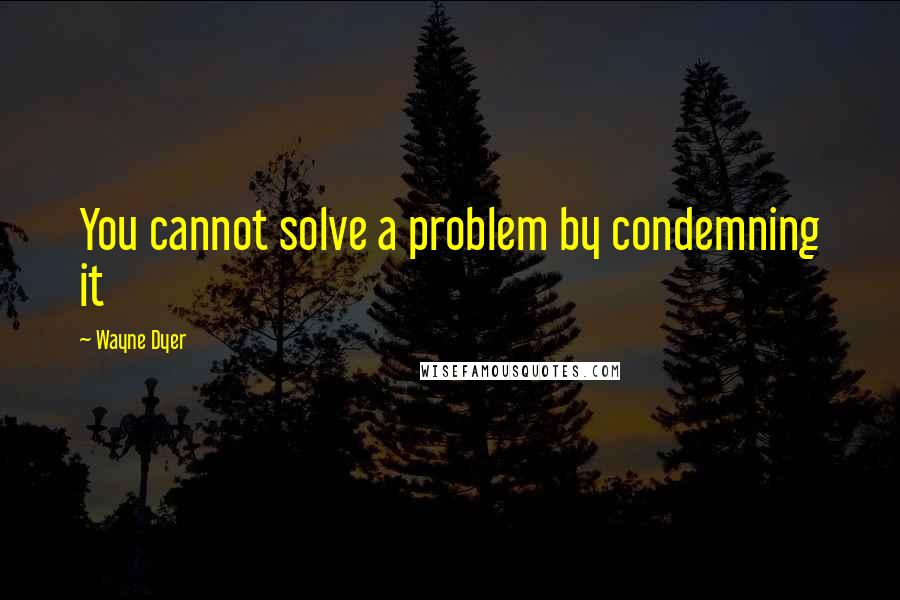 Wayne Dyer Quotes: You cannot solve a problem by condemning it
