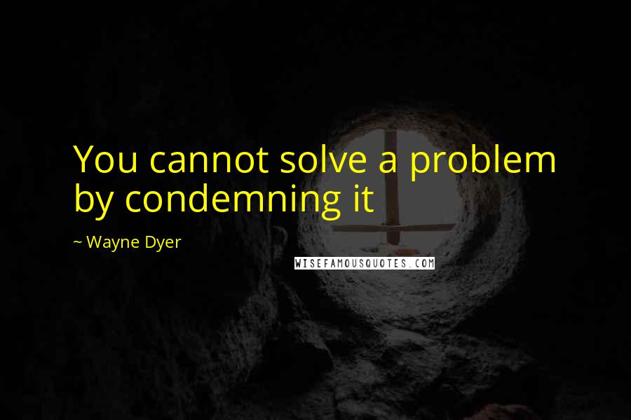 Wayne Dyer Quotes: You cannot solve a problem by condemning it
