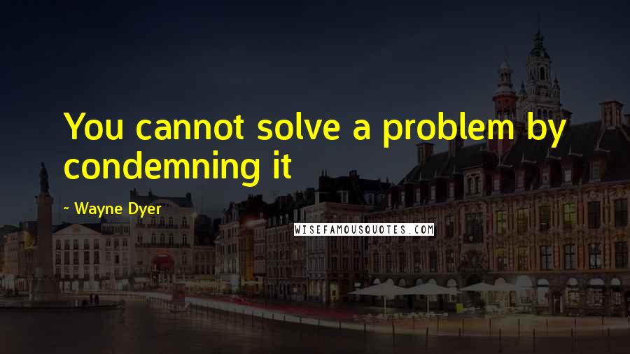 Wayne Dyer Quotes: You cannot solve a problem by condemning it