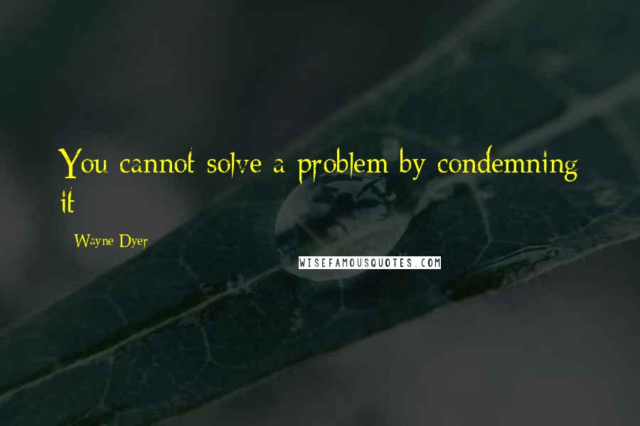 Wayne Dyer Quotes: You cannot solve a problem by condemning it