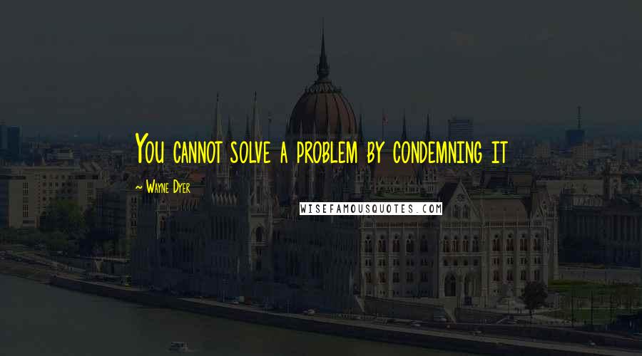 Wayne Dyer Quotes: You cannot solve a problem by condemning it