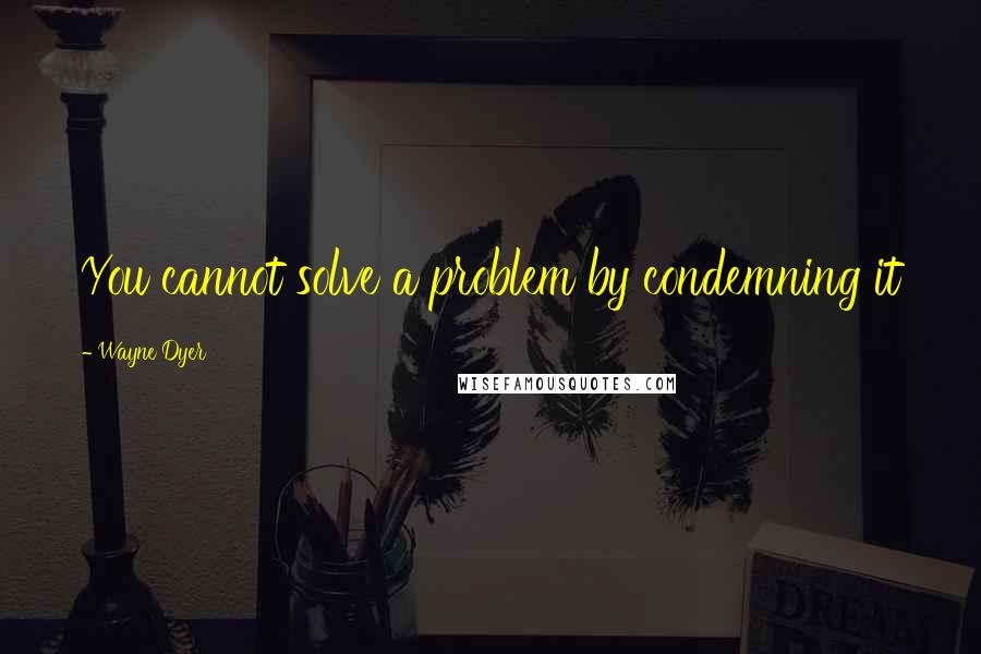 Wayne Dyer Quotes: You cannot solve a problem by condemning it