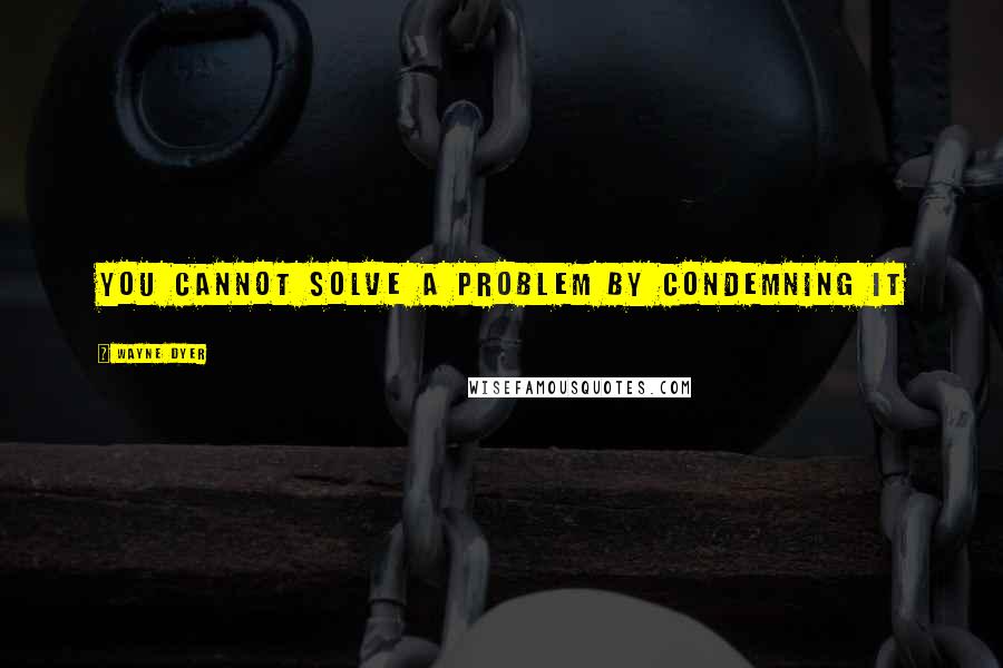 Wayne Dyer Quotes: You cannot solve a problem by condemning it