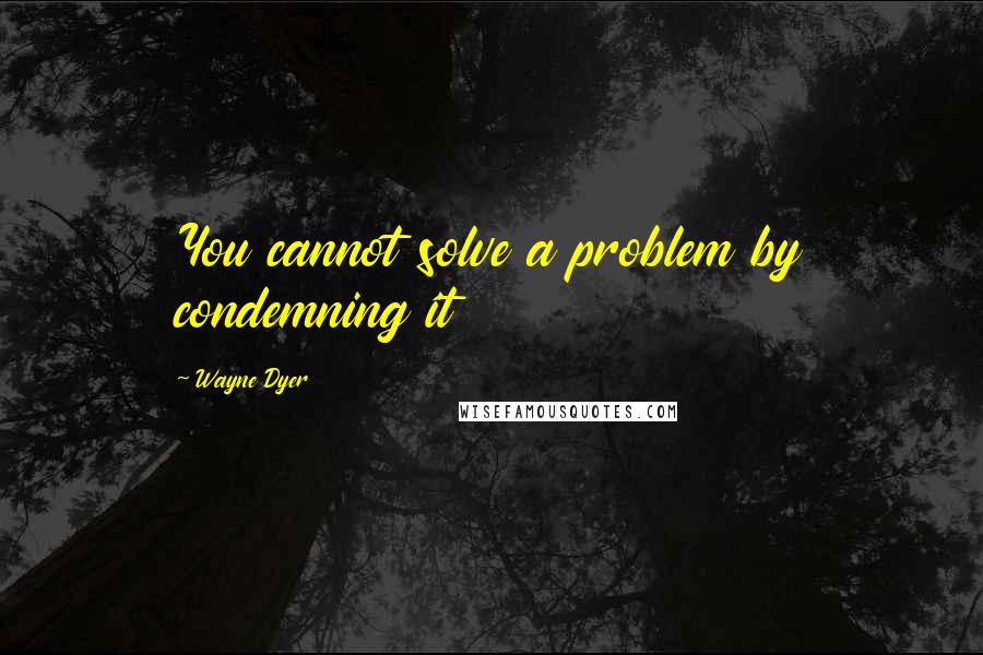 Wayne Dyer Quotes: You cannot solve a problem by condemning it