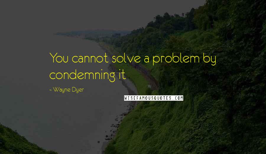 Wayne Dyer Quotes: You cannot solve a problem by condemning it