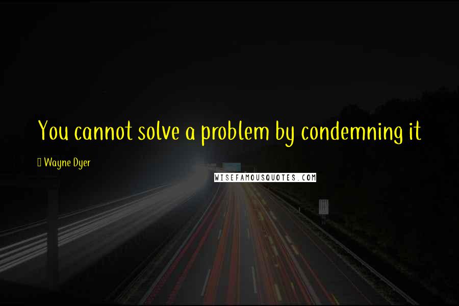 Wayne Dyer Quotes: You cannot solve a problem by condemning it
