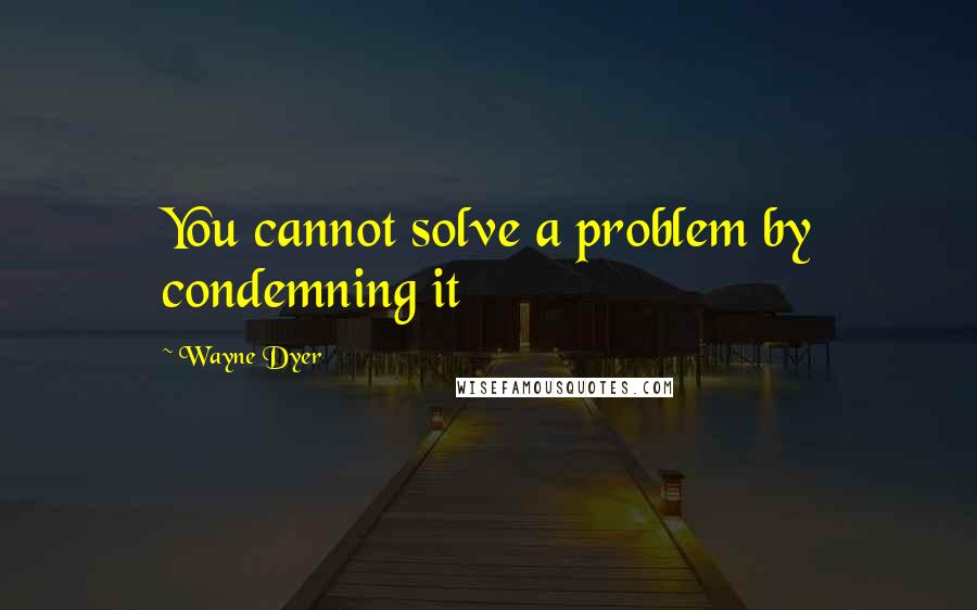Wayne Dyer Quotes: You cannot solve a problem by condemning it