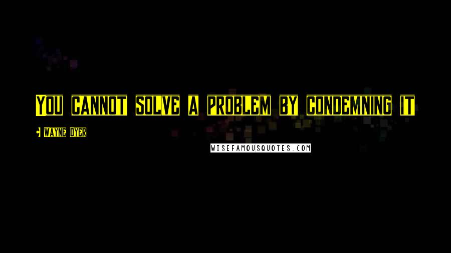 Wayne Dyer Quotes: You cannot solve a problem by condemning it