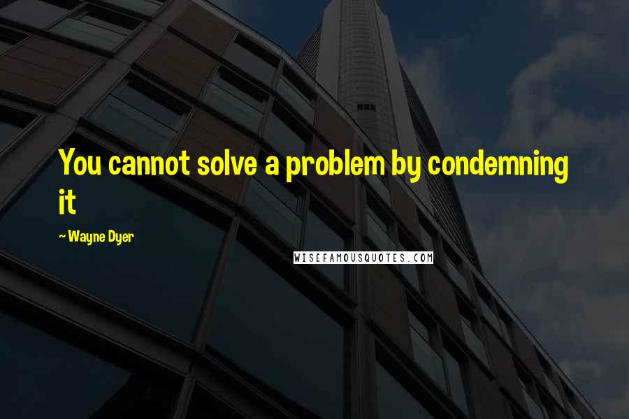 Wayne Dyer Quotes: You cannot solve a problem by condemning it