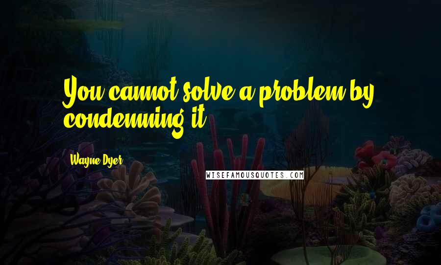 Wayne Dyer Quotes: You cannot solve a problem by condemning it
