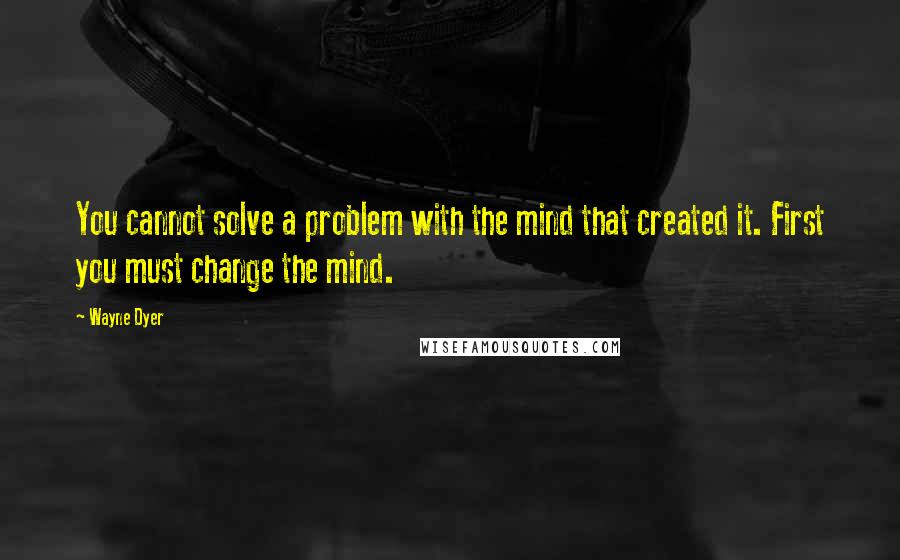Wayne Dyer Quotes: You cannot solve a problem with the mind that created it. First you must change the mind.