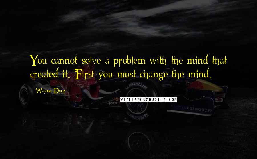 Wayne Dyer Quotes: You cannot solve a problem with the mind that created it. First you must change the mind.