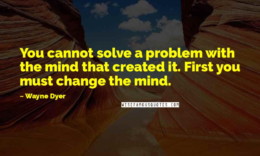 Wayne Dyer Quotes: You cannot solve a problem with the mind that created it. First you must change the mind.