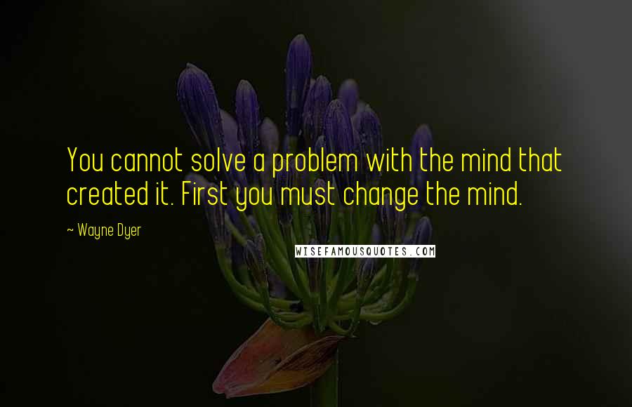 Wayne Dyer Quotes: You cannot solve a problem with the mind that created it. First you must change the mind.