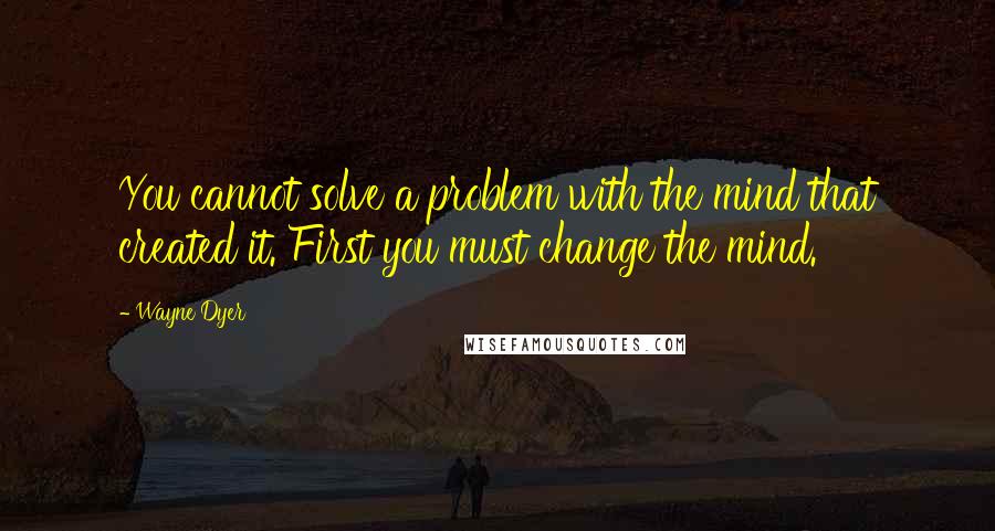 Wayne Dyer Quotes: You cannot solve a problem with the mind that created it. First you must change the mind.