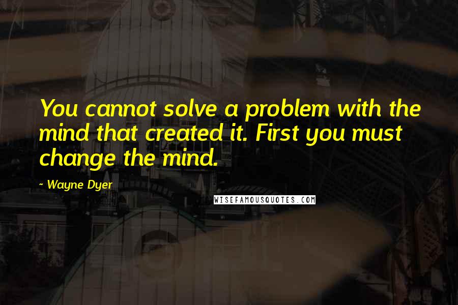 Wayne Dyer Quotes: You cannot solve a problem with the mind that created it. First you must change the mind.