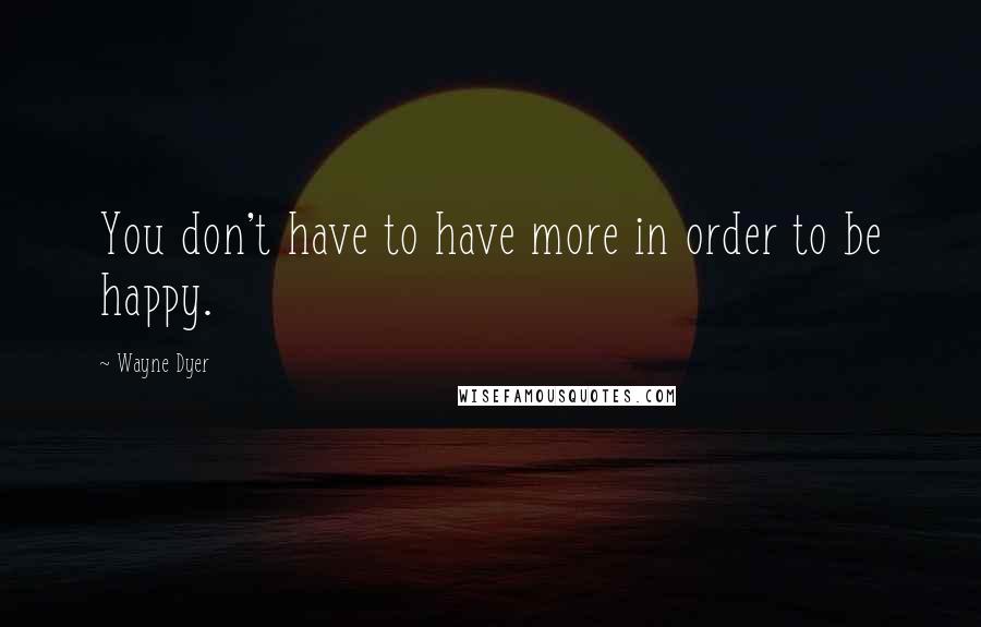 Wayne Dyer Quotes: You don't have to have more in order to be happy.