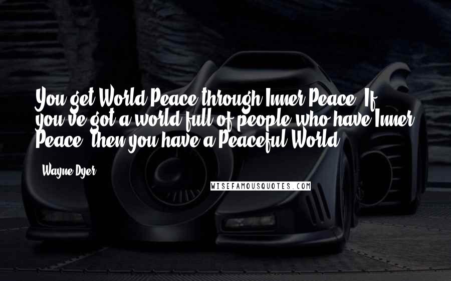 Wayne Dyer Quotes: You get World Peace through Inner Peace. If you've got a world full of people who have Inner Peace, then you have a Peaceful World.