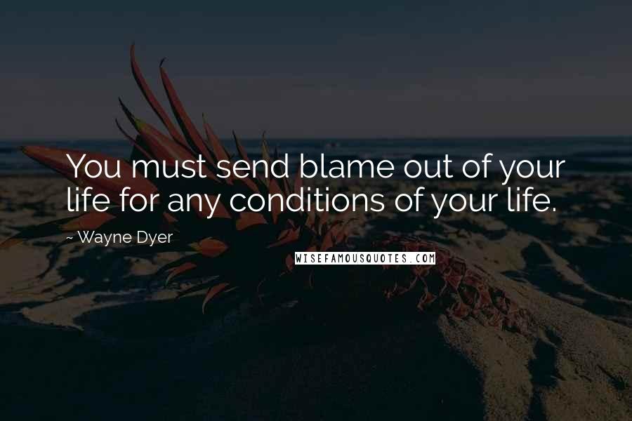Wayne Dyer Quotes: You must send blame out of your life for any conditions of your life.