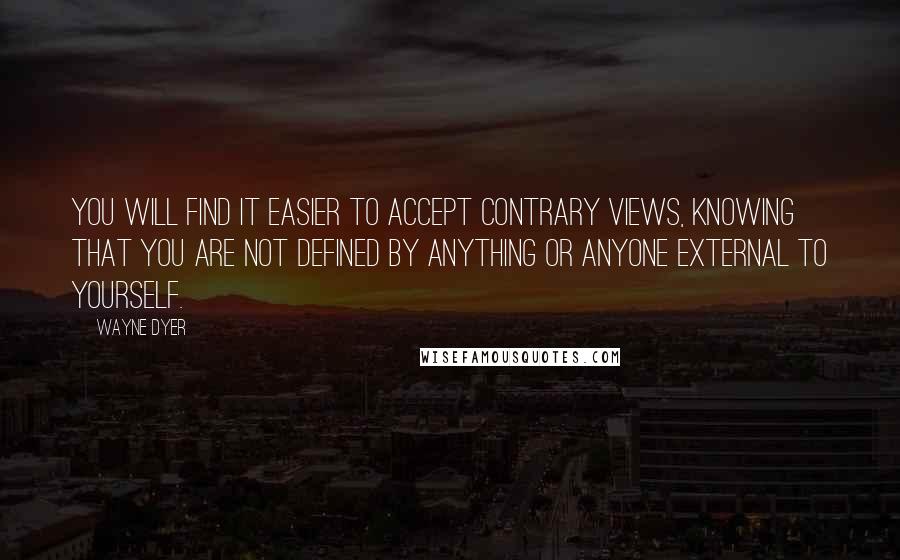 Wayne Dyer Quotes: You will find it easier to accept contrary views, knowing that you are not defined by anything or anyone external to yourself.