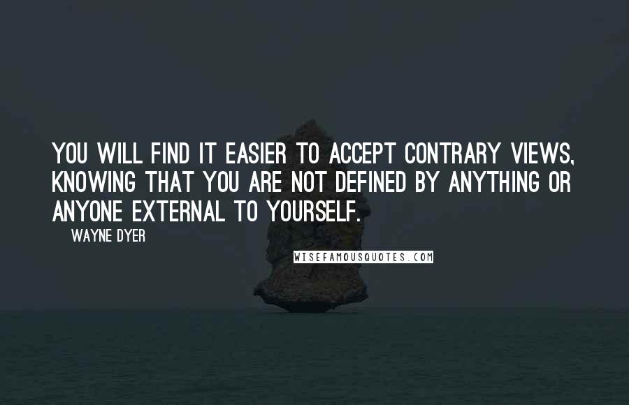 Wayne Dyer Quotes: You will find it easier to accept contrary views, knowing that you are not defined by anything or anyone external to yourself.