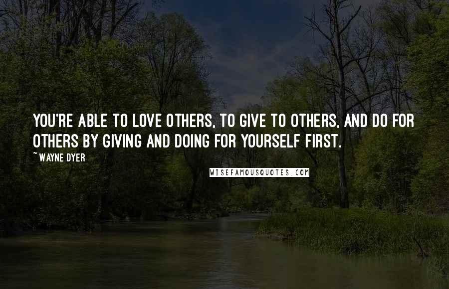 Wayne Dyer Quotes: You're able to love others, to give to others, and do for others by giving and doing for yourself first.