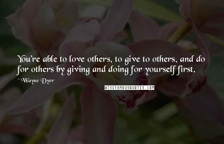 Wayne Dyer Quotes: You're able to love others, to give to others, and do for others by giving and doing for yourself first.