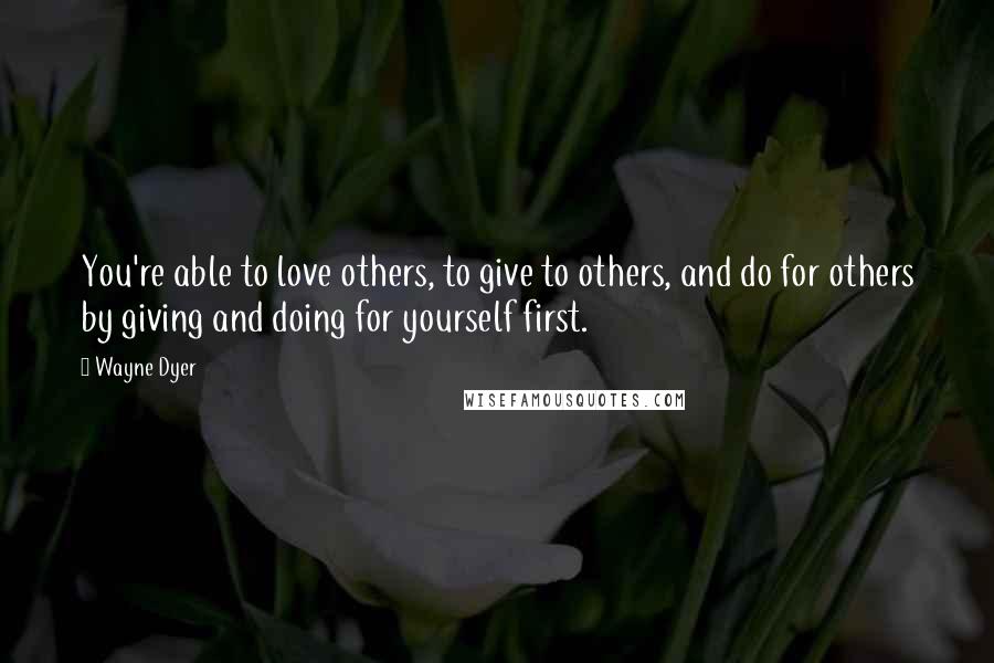 Wayne Dyer Quotes: You're able to love others, to give to others, and do for others by giving and doing for yourself first.