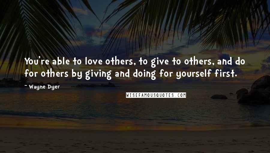 Wayne Dyer Quotes: You're able to love others, to give to others, and do for others by giving and doing for yourself first.