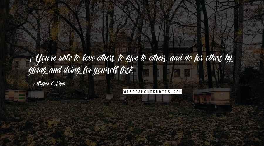 Wayne Dyer Quotes: You're able to love others, to give to others, and do for others by giving and doing for yourself first.