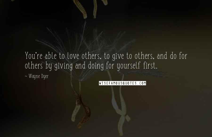Wayne Dyer Quotes: You're able to love others, to give to others, and do for others by giving and doing for yourself first.