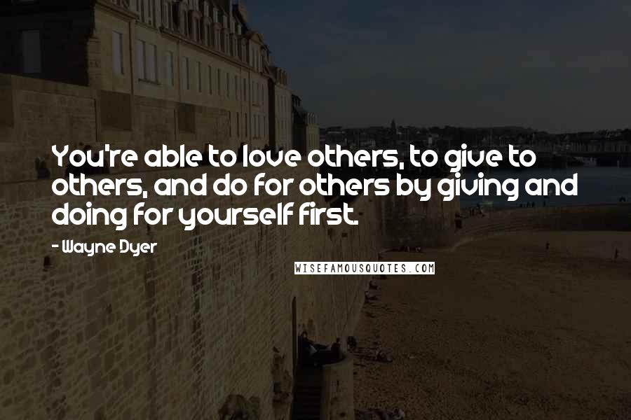 Wayne Dyer Quotes: You're able to love others, to give to others, and do for others by giving and doing for yourself first.