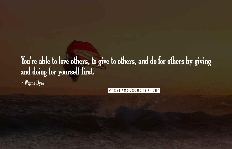 Wayne Dyer Quotes: You're able to love others, to give to others, and do for others by giving and doing for yourself first.