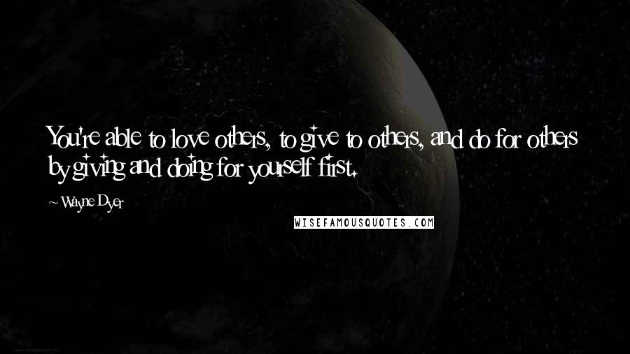 Wayne Dyer Quotes: You're able to love others, to give to others, and do for others by giving and doing for yourself first.