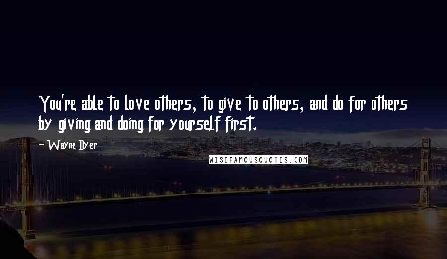 Wayne Dyer Quotes: You're able to love others, to give to others, and do for others by giving and doing for yourself first.
