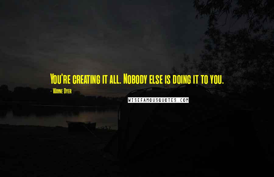 Wayne Dyer Quotes: You're creating it all. Nobody else is doing it to you.