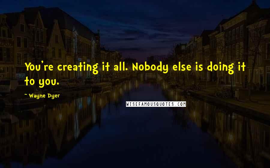 Wayne Dyer Quotes: You're creating it all. Nobody else is doing it to you.