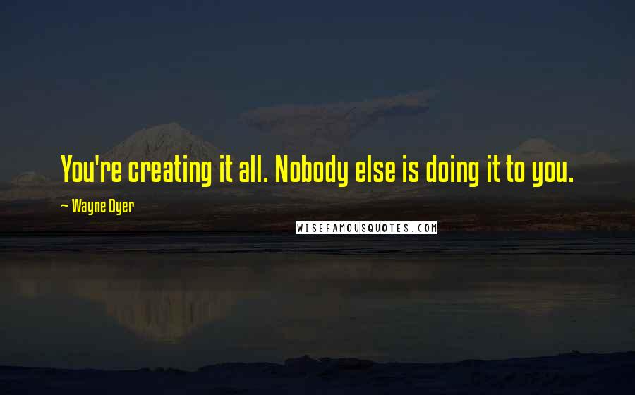 Wayne Dyer Quotes: You're creating it all. Nobody else is doing it to you.