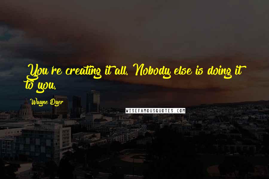 Wayne Dyer Quotes: You're creating it all. Nobody else is doing it to you.