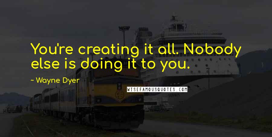 Wayne Dyer Quotes: You're creating it all. Nobody else is doing it to you.