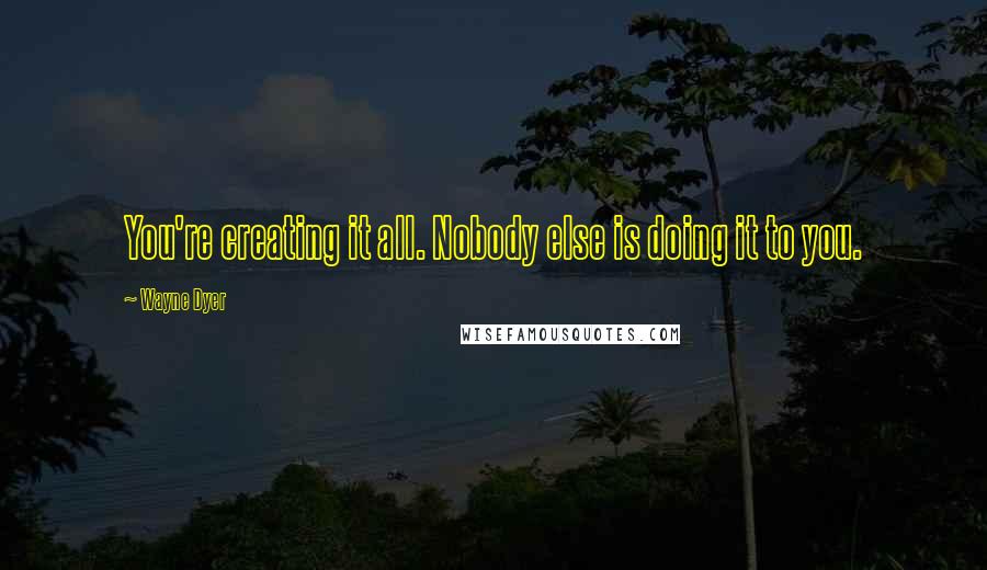 Wayne Dyer Quotes: You're creating it all. Nobody else is doing it to you.