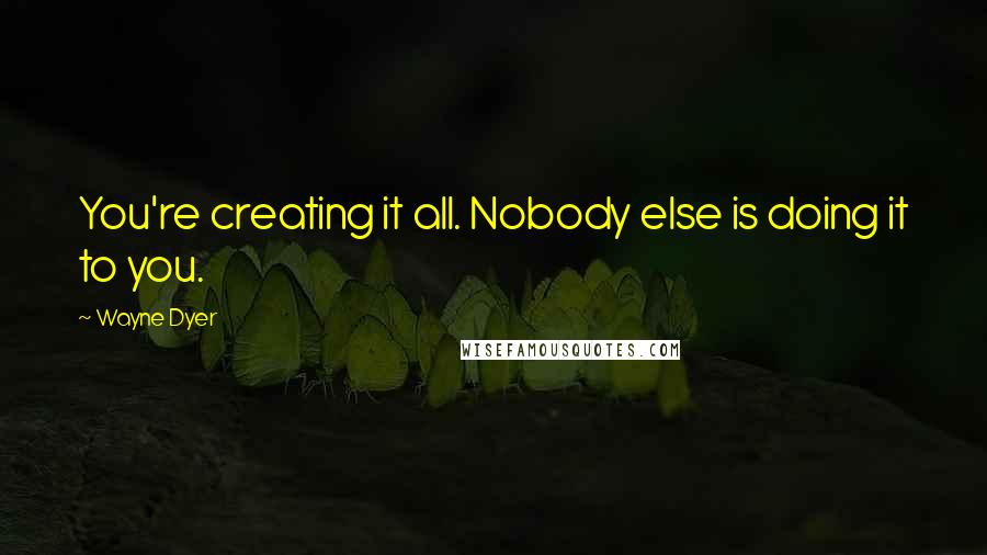 Wayne Dyer Quotes: You're creating it all. Nobody else is doing it to you.