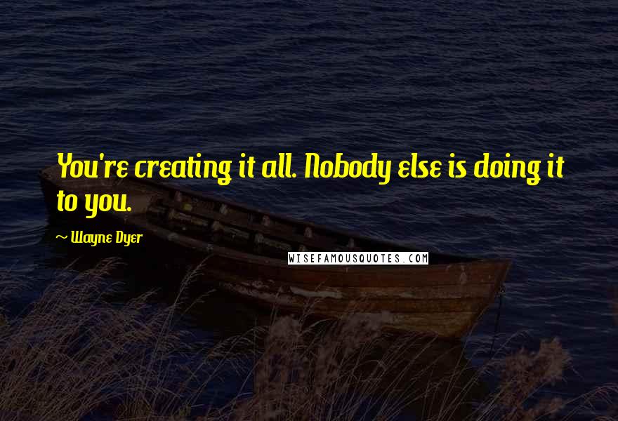 Wayne Dyer Quotes: You're creating it all. Nobody else is doing it to you.