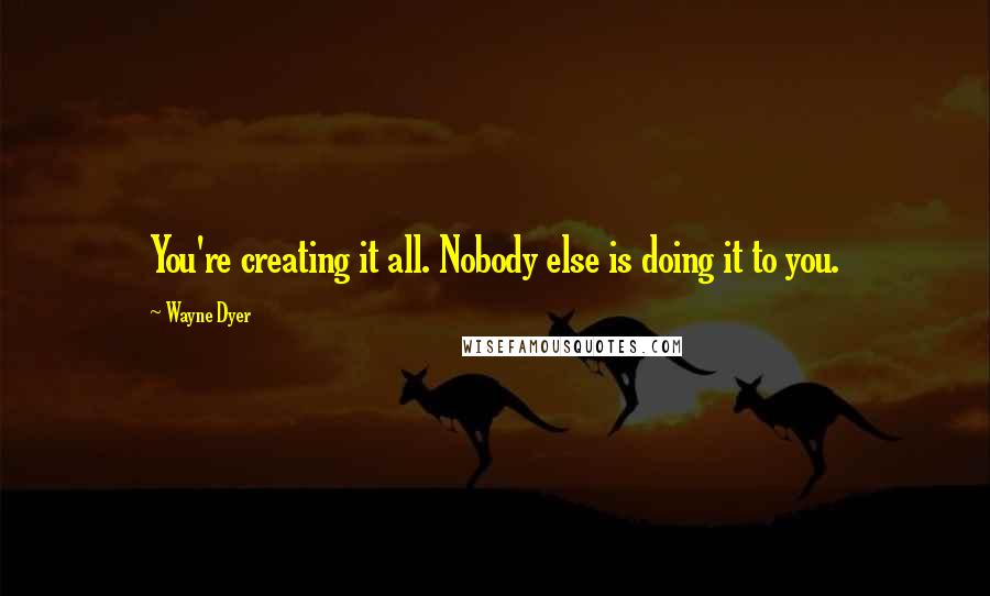 Wayne Dyer Quotes: You're creating it all. Nobody else is doing it to you.