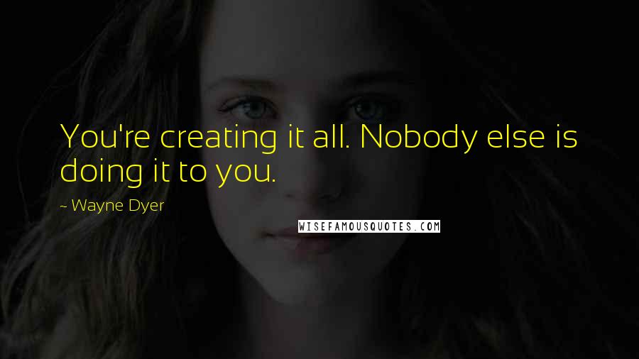 Wayne Dyer Quotes: You're creating it all. Nobody else is doing it to you.