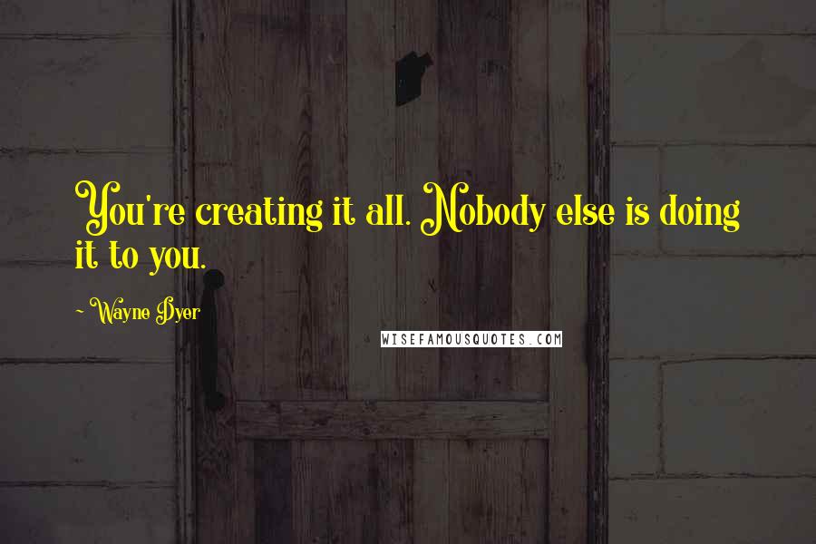 Wayne Dyer Quotes: You're creating it all. Nobody else is doing it to you.