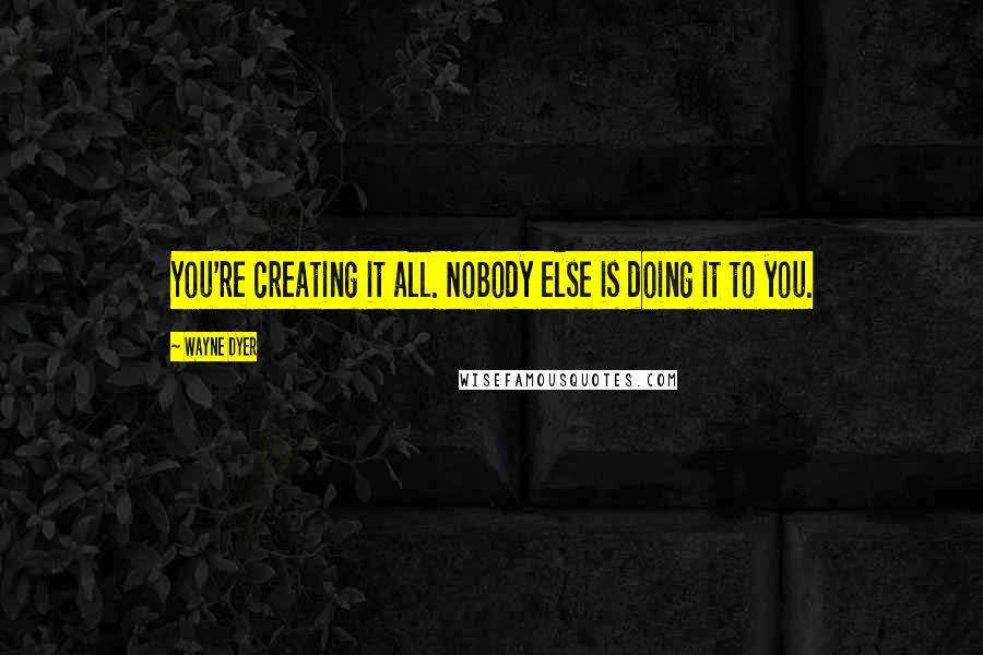 Wayne Dyer Quotes: You're creating it all. Nobody else is doing it to you.